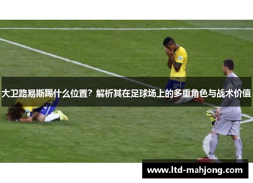 大卫路易斯踢什么位置？解析其在足球场上的多重角色与战术价值