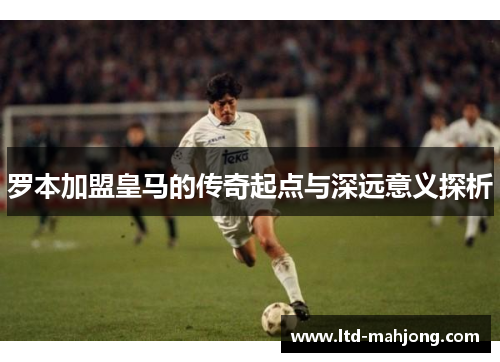 罗本加盟皇马的传奇起点与深远意义探析 罗本加盟皇马的传奇起点与深远意义探析