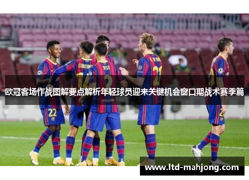 欧冠客场作战图解要点解析年轻球员迎来关键机会窗口期战术赛季篇