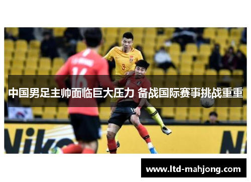 中国男足主帅面临巨大压力 备战国际赛事挑战重重 中国男足主帅面临巨大压力 备战国际赛事挑战重重