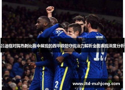 吕迪格对阵热刺比赛中展现的西甲级防守统治力解析全面表现深度分析 吕迪格对阵热刺比赛中展现的西甲级防守统治力解析全面表现深度分析