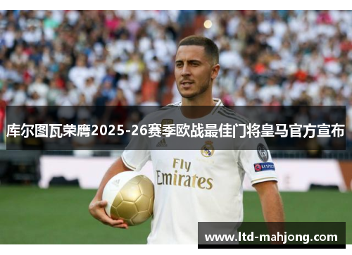 库尔图瓦荣膺2025-26赛季欧战最佳门将皇马官方宣布 库尔图瓦荣膺2025-26赛季欧战最佳门将皇马官方宣布