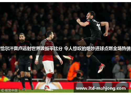 恰尔汗奥卢远射世界波扳平比分 令人惊叹的绝妙进球点燃全场热情 恰尔汗奥卢远射世界波扳平比分 令人惊叹的绝妙进球点燃全场热情