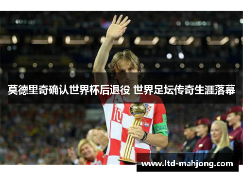 莫德里奇确认世界杯后退役 世界足坛传奇生涯落幕 莫德里奇确认世界杯后退役 世界足坛传奇生涯落幕