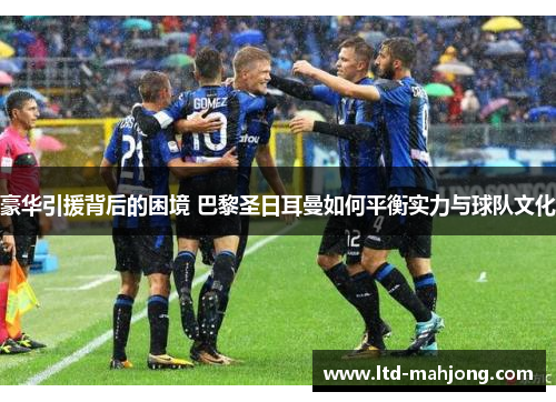 豪华引援背后的困境 巴黎圣日耳曼如何平衡实力与球队文化 豪华引援背后的困境 巴黎圣日耳曼如何平衡实力与球队文化