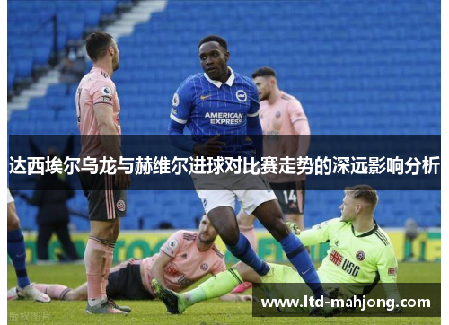 达西埃尔乌龙与赫维尔进球对比赛走势的深远影响分析 达西埃尔乌龙与赫维尔进球对比赛走势的深远影响分析